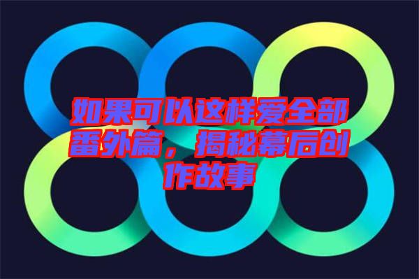 如果可以這樣愛(ài)全部番外篇，揭秘幕后創(chuàng)作故事