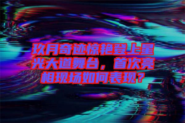 玖月奇跡驚艷登上星光大道舞臺(tái)，首次亮相現(xiàn)場(chǎng)如何表現(xiàn)？