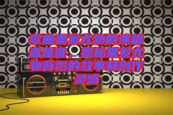 歌曲黑發(fā)尤物的演唱者是誰(shuí)，揭秘黑發(fā)尤物背后的故事和創(chuàng)作靈感