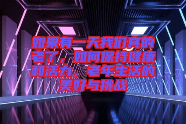 如果有一天我們真的老了，如何保持健康和活力，老年生活的美好與挑戰(zhàn)