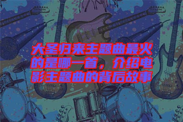 大圣歸來主題曲最火的是哪一首，介紹電影主題曲的背后故事