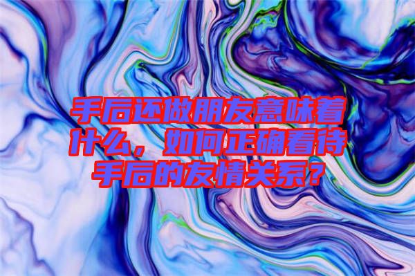 手后還做朋友意味著什么，如何正確看待手后的友情關(guān)系？