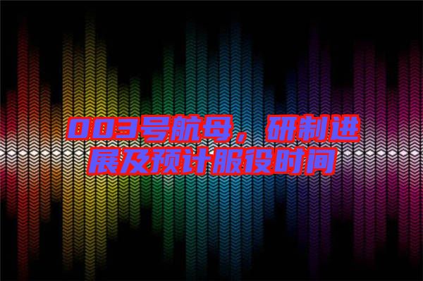 003號航母，研制進展及預(yù)計服役時間