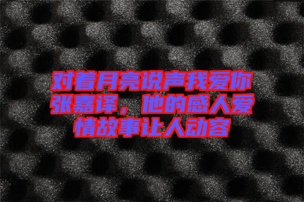 對(duì)著月亮說聲我愛你張嘉譯，他的感人愛情故事讓人動(dòng)容