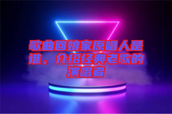 歌曲回娘家原唱人是誰，介紹經(jīng)典老歌的演唱者