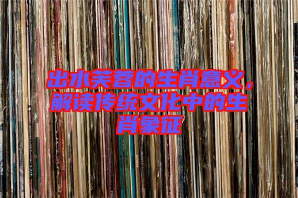 出水芙蓉的生肖意義，解讀傳統(tǒng)文化中的生肖象征