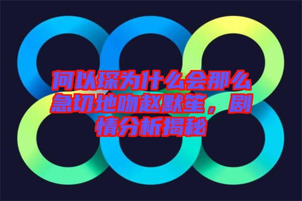 何以琛為什么會(huì)那么急切地吻趙默笙，劇情分析揭秘