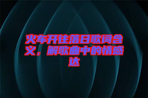 火車開往落日歌詞含義，解歌曲中的情感達