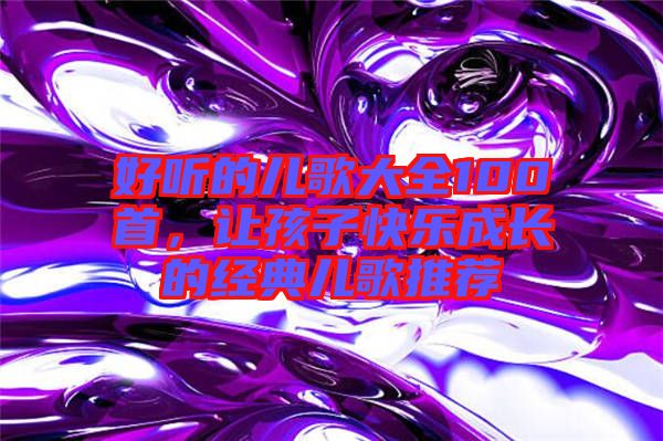 好聽的兒歌大全100首，讓孩子快樂成長的經(jīng)典兒歌推薦