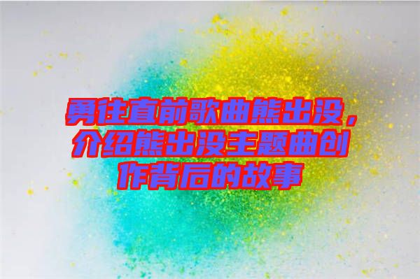 勇往直前歌曲熊出沒，介紹熊出沒主題曲創(chuàng)作背后的故事