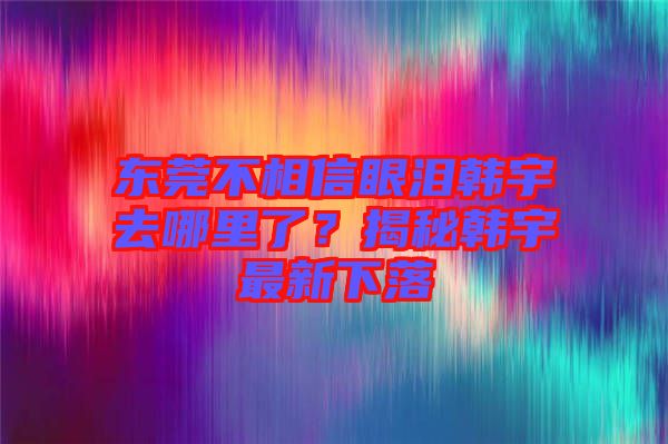 東莞不相信眼淚韓宇去哪里了？揭秘韓宇最新下落