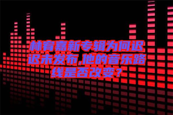 林宥嘉新專(zhuān)輯為何遲遲未發(fā)布,他的音樂(lè)路線(xiàn)是否改變？