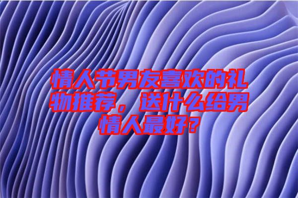 情人節(jié)男友喜歡的禮物推薦，送什么給男情人最好？