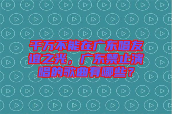 千萬(wàn)不能在廣東唱友誼之光，廣東禁止演唱的歌曲有哪些？