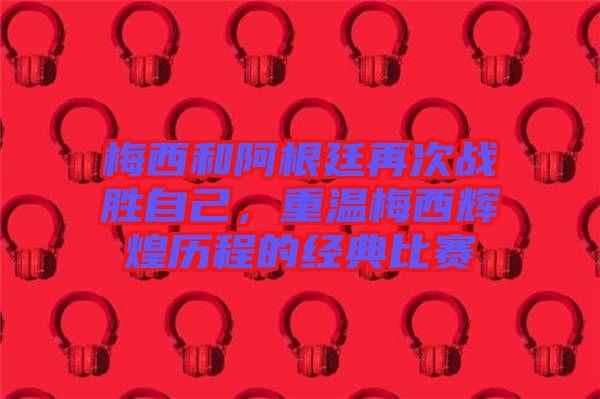 梅西和阿根廷再次戰(zhàn)勝自己，重溫梅西輝煌歷程的經(jīng)典比賽