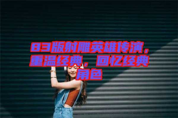 83版射雕英雄傳演，重溫經(jīng)典，回憶經(jīng)典角色