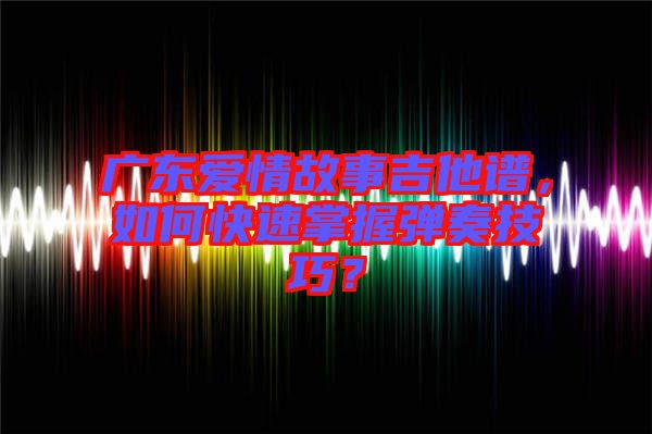 廣東愛情故事吉他譜，如何快速掌握彈奏技巧？