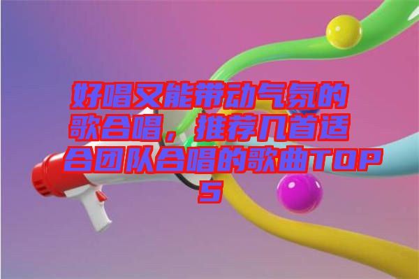 好唱又能帶動(dòng)氣氛的歌合唱，推薦幾首適合團(tuán)隊(duì)合唱的歌曲TOP5