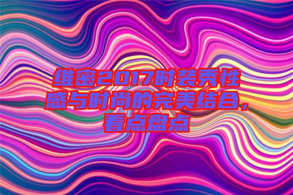 維密2017時裝秀性感與時尚的完美結(jié)合，看點盤點