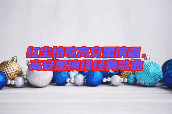 紅塵情歌高安黑演唱，高安黑演繹經(jīng)典歌曲