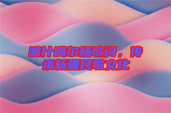 喀什噶爾楊歌詞，傳承新疆民歌文化