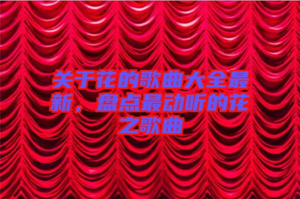 關(guān)于花的歌曲大全最新，盤點(diǎn)最動(dòng)聽的花之歌曲