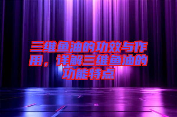 三維魚油的功效與作用，詳解三維魚油的功能特點(diǎn)