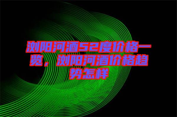 瀏陽河酒52度價格一覽，瀏陽河酒價格趨勢怎樣