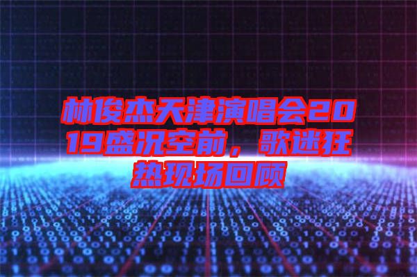 林俊杰天津演唱會2019盛況空前，歌迷狂熱現(xiàn)場回顧