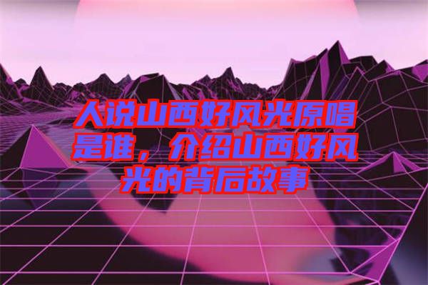 人說山西好風(fēng)光原唱是誰，介紹山西好風(fēng)光的背后故事