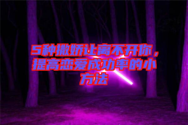 5種撒嬌讓離不開你，提高戀愛成功率的小方法