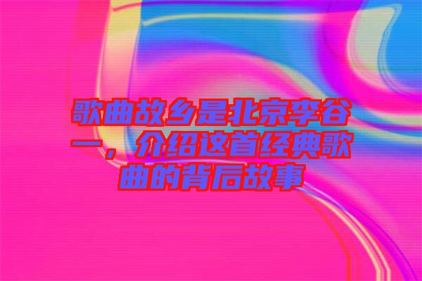 歌曲故鄉(xiāng)是北京李谷一，介紹這首經(jīng)典歌曲的背后故事