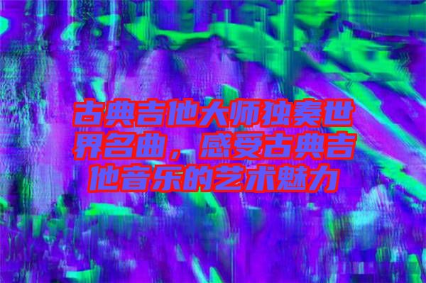 古典吉他大師獨(dú)奏世界名曲，感受古典吉他音樂的藝術(shù)魅力