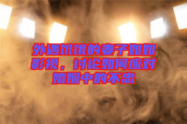 外遇饑餓的妻子如如影視，討論如何應對婚姻中的不忠