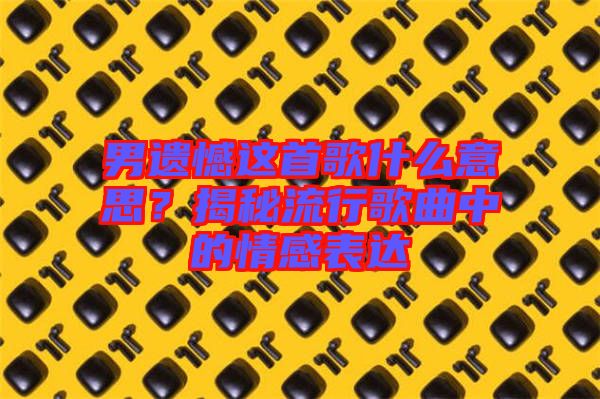 男遺憾這首歌什么意思？揭秘流行歌曲中的情感表達(dá)