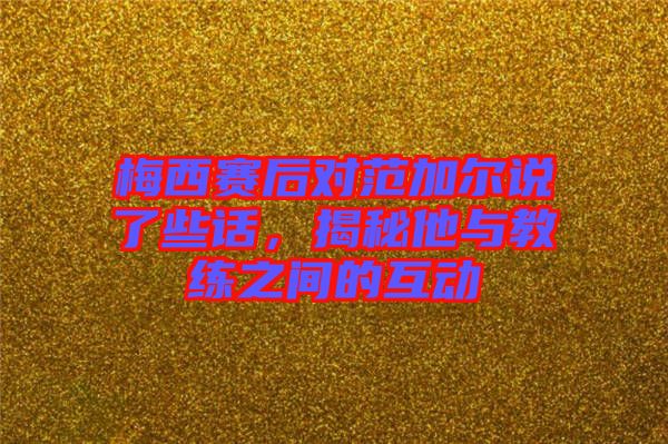 梅西賽后對范加爾說了些話，揭秘他與教練之間的互動