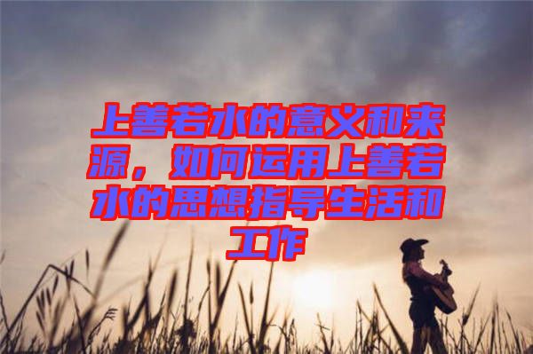 上善若水的意義和來源，如何運(yùn)用上善若水的思想指導(dǎo)生活和工作