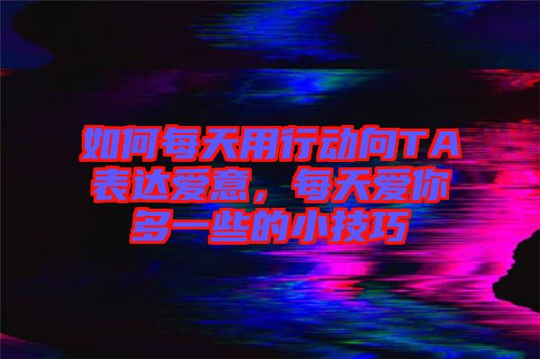 如何每天用行動(dòng)向TA表達(dá)愛(ài)意，每天愛(ài)你多一些的小技巧
