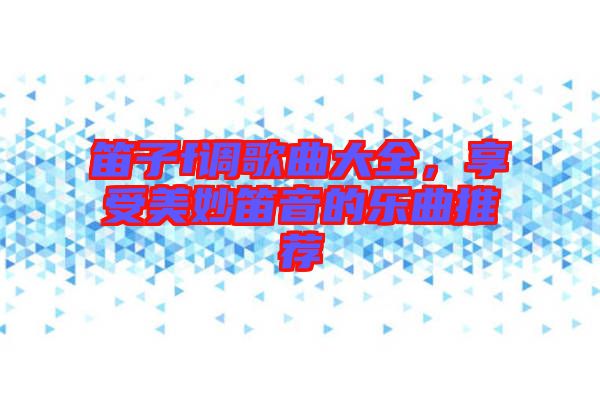 笛子f調(diào)歌曲大全，享受美妙笛音的樂(lè)曲推薦