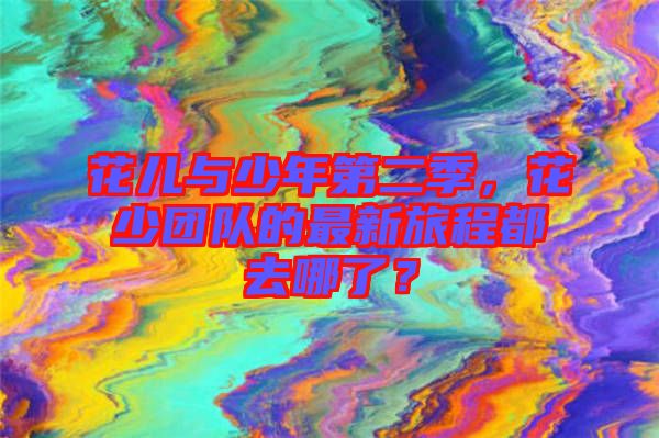 花兒與少年第二季，花少團(tuán)隊(duì)的最新旅程都去哪了？