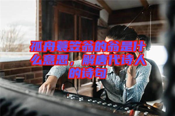 孤舟蓑笠翁的翁是什么意思，解唐代詩人的詩句
