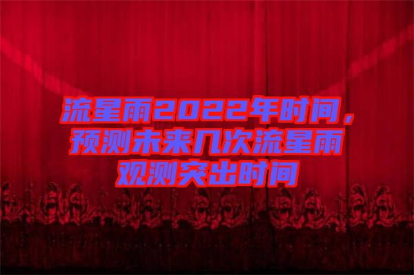 流星雨2022年時(shí)間，預(yù)測未來幾次流星雨觀測突出時(shí)間