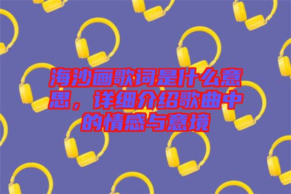 海沙畫歌詞是什么意思，詳細(xì)介紹歌曲中的情感與意境