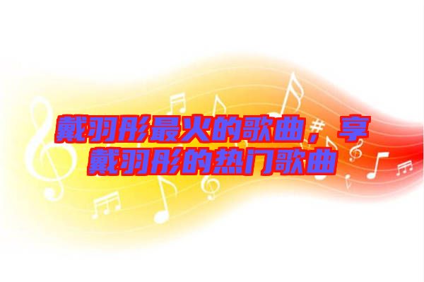 戴羽彤最火的歌曲，享戴羽彤的熱門(mén)歌曲