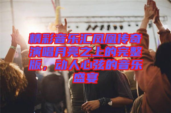 精彩音樂(lè)匯鳳凰傳奇演唱月亮之上的完整版，動(dòng)人心弦的音樂(lè)盛宴
