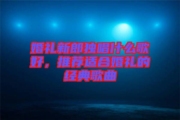 婚禮新郎獨(dú)唱什么歌好，推薦適合婚禮的經(jīng)典歌曲