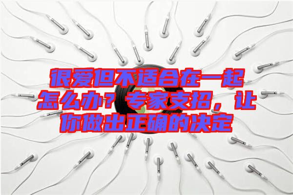 很愛但不適合在一起怎么辦？專家支招，讓你做出正確的決定