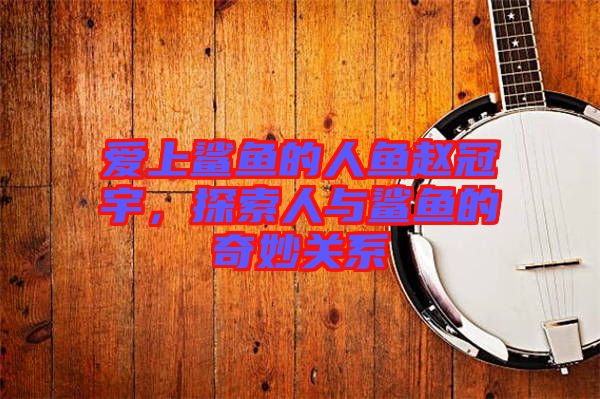 愛上鯊魚的人魚趙冠宇，探索人與鯊魚的奇妙關(guān)系