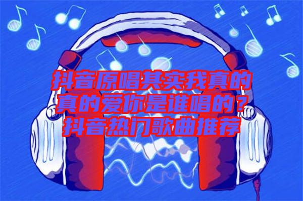抖音原唱其實我真的真的愛你是誰唱的？抖音熱門歌曲推薦