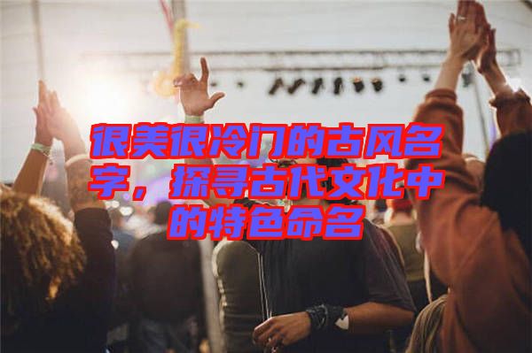 很美很冷門的古風(fēng)名字，探尋古代文化中的特色命名